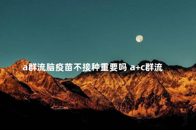 a群流脑疫苗不接种重要吗 a+c群流脑疫苗不打行不行